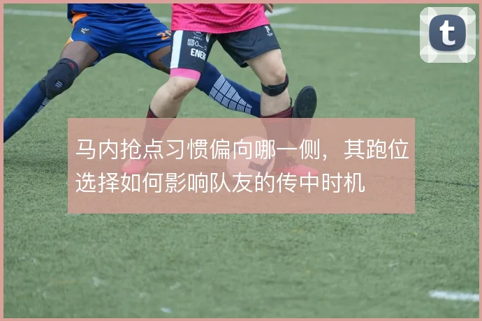 马内抢点习惯偏向哪一侧，其跑位选择如何影响队友的传中时机
