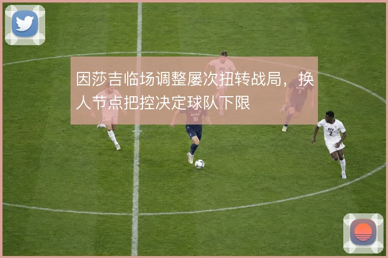 因莎吉临场调整屡次扭转战局，换人节点把控决定球队下限