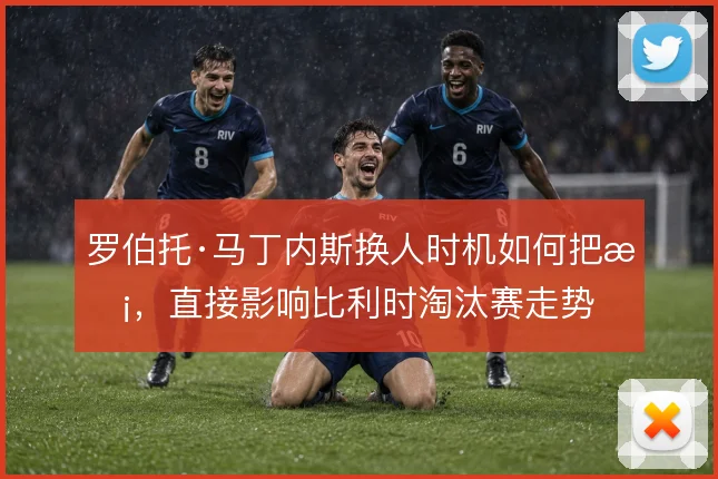 罗伯托·马丁内斯换人时机如何把握,直接影响比利时淘汰赛走势