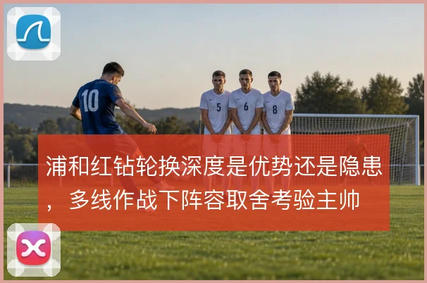 浦和红钻轮换深度是优势还是隐患，多线作战下阵容取舍考验主帅