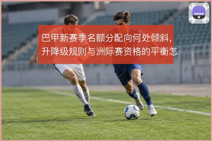 巴甲新赛季名额分配向何处倾斜，升降级规则与洲际赛资格的平衡怎么解