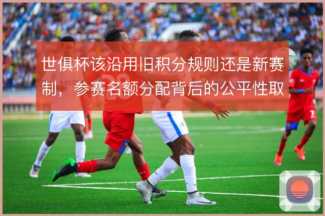 世俱杯该沿用旧积分规则还是新赛制，参赛名额分配背后的公平性取舍