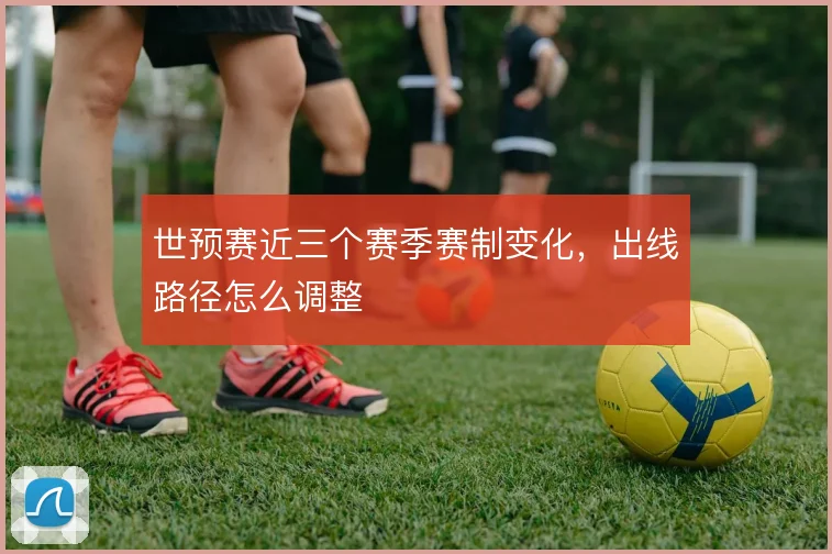 世预赛近三个赛季赛制变化，出线路径怎么调整
