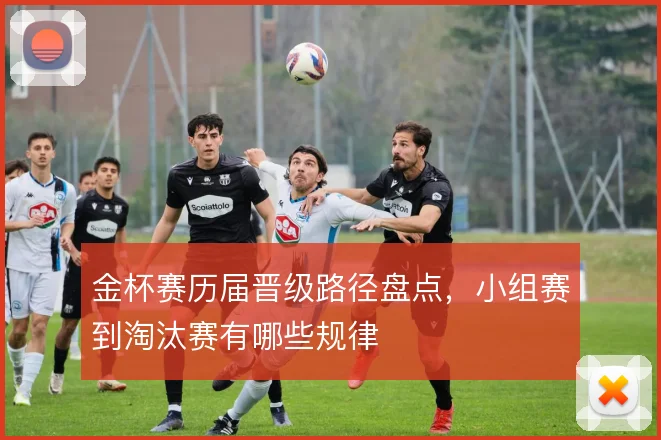 金杯赛历届晋级路径盘点，小组赛到淘汰赛有哪些规律