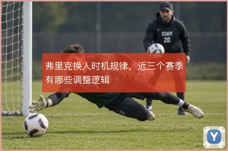 弗里克换人时机规律，近三个赛季有哪些调整逻辑