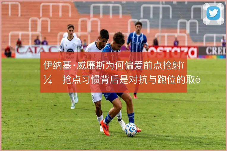 伊纳基·威廉斯为何偏爱前点抢射，抢点习惯背后是对抗与跑位的取舍