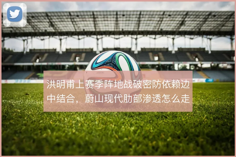 洪明甫上赛季阵地战破密防依赖边中结合,蔚山现代肋部渗透怎么走