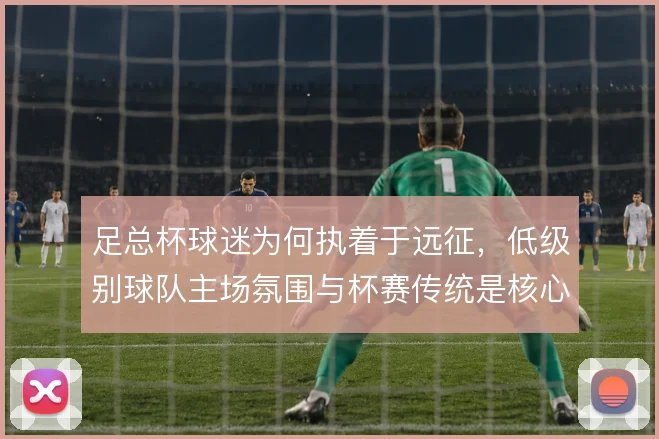 足总杯球迷为何执着于远征，低级别球队主场氛围与杯赛传统是核心引力