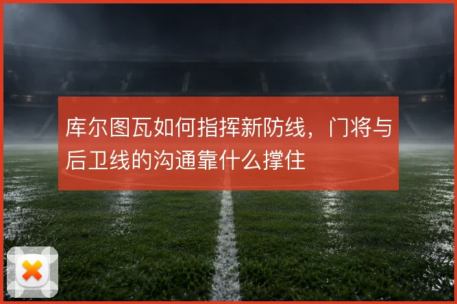 库尔图瓦如何指挥新防线,门将与后卫线的沟通靠什么撑住