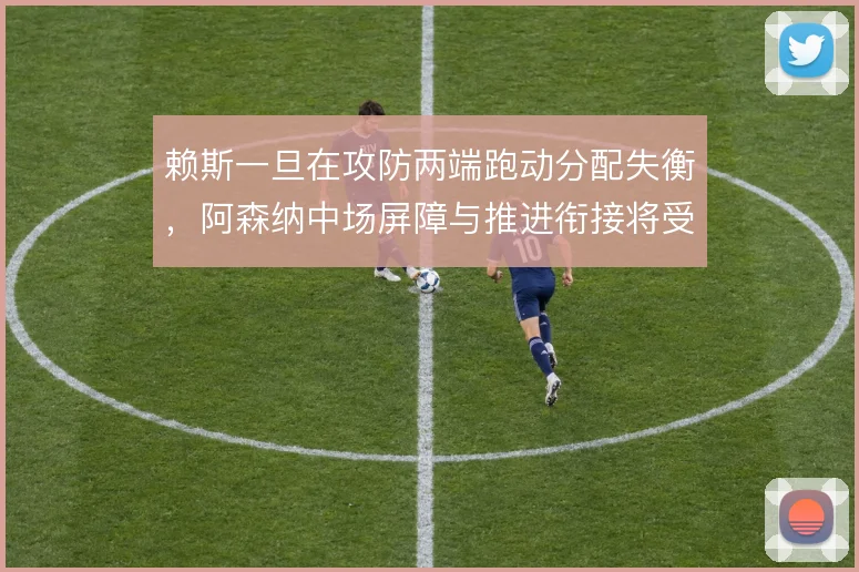 赖斯一旦在攻防两端跑动分配失衡,阿森纳中场屏障与推进衔接将受牵制