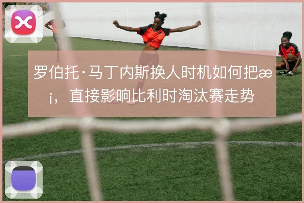 罗伯托·马丁内斯换人时机如何把握，直接影响比利时淘汰赛走势