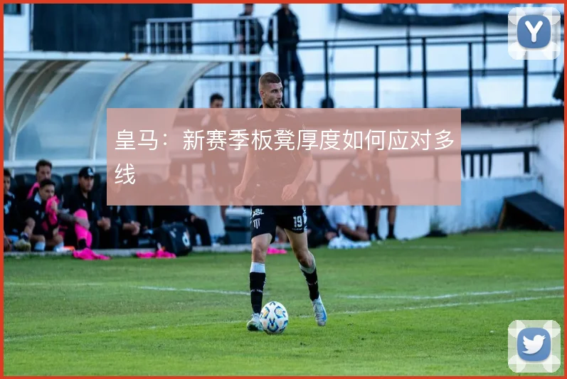 皇马：新赛季板凳厚度如何应对多线