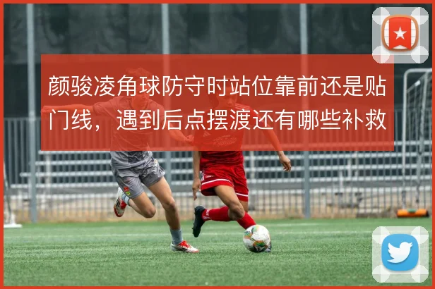 颜骏凌角球防守时站位靠前还是贴门线，遇到后点摆渡还有哪些补救