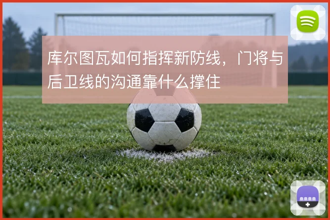 库尔图瓦如何指挥新防线，门将与后卫线的沟通靠什么撑住