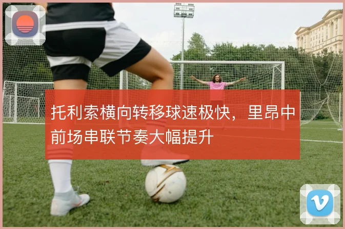 托利索横向转移球速极快,里昂中前场串联节奏大幅提升