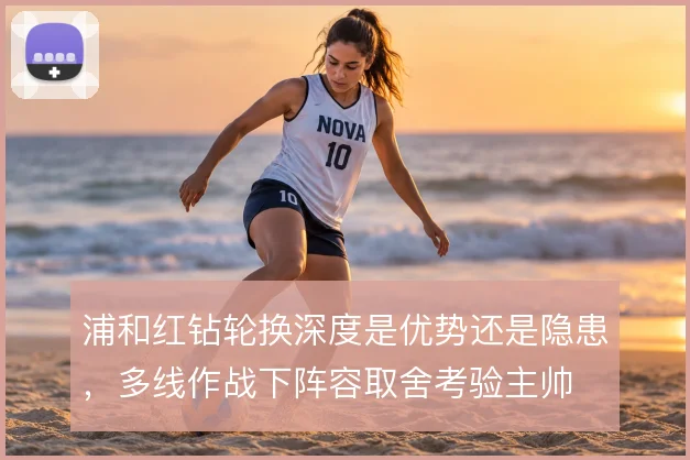 浦和红钻轮换深度是优势还是隐患,多线作战下阵容取舍考验主帅