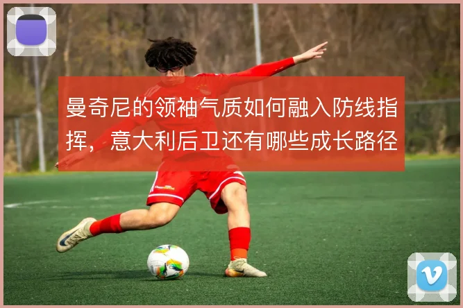 曼奇尼的领袖气质如何融入防线指挥，意大利后卫还有哪些成长路径