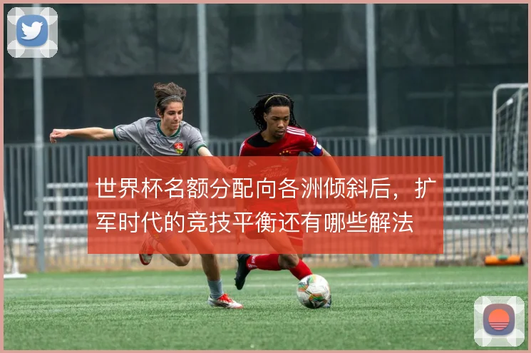 世界杯名额分配向各洲倾斜后，扩军时代的竞技平衡还有哪些解法
