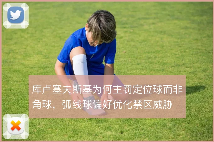 库卢塞夫斯基为何主罚定位球而非角球，弧线球偏好优化禁区威胁