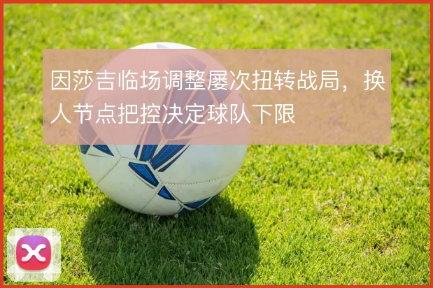 因莎吉临场调整屡次扭转战局,换人节点把控决定球队下限