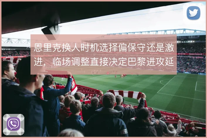 恩里克换人时机选择偏保守还是激进,临场调整直接决定巴黎进攻延续性