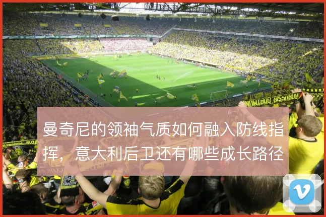 曼奇尼的领袖气质如何融入防线指挥,意大利后卫还有哪些成长路径