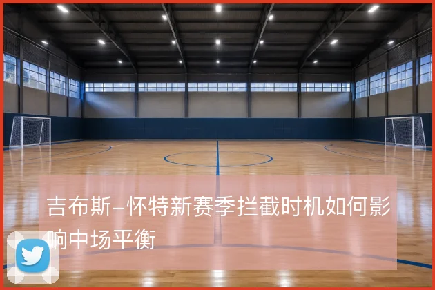 吉布斯-怀特新赛季拦截时机如何影响中场平衡