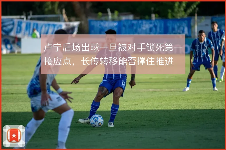 卢宁后场出球一旦被对手锁死第一接应点,长传转移能否撑住推进